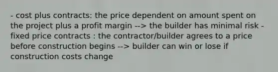 - cost plus contracts: the price dependent on amount spent on the project plus a profit margin --> the builder has minimal risk - fixed price contracts : the contractor/builder agrees to a price before construction begins --> builder can win or lose if construction costs change