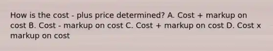 How is the cost - plus price determined? A. Cost + markup on cost B. Cost - markup on cost C. Cost + markup on cost D. Cost x markup on cost