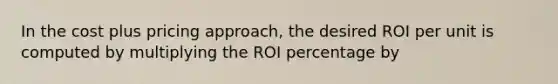 In the cost plus pricing approach, the desired ROI per unit is computed by multiplying the ROI percentage by