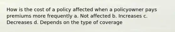 How is the cost of a policy affected when a policyowner pays premiums more frequently a. Not affected b. Increases c. Decreases d. Depends on the type of coverage