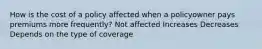 How is the cost of a policy affected when a policyowner pays premiums more frequently? Not affected Increases Decreases Depends on the type of coverage