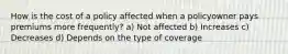 How is the cost of a policy affected when a policyowner pays premiums more frequently? a) Not affected b) Increases c) Decreases d) Depends on the type of coverage