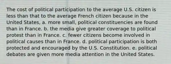 The cost of political participation to the average U.S. citizen is less than that to the average French citizen because in the United States, a. more small, political constituencies are found than in France. b. the media give greater coverage to political protest than in France. c. fewer citizens become involved in political causes than in France. d. political participation is both protected and encouraged by the U.S. Constitution. e. political debates are given more media attention in the United States.