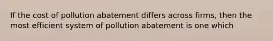 If the cost of pollution abatement differs across firms, then the most efficient system of pollution abatement is one which