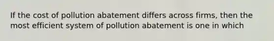 If the cost of pollution abatement differs across firms, then the most efficient system of pollution abatement is one in which