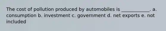 The cost of pollution produced by automobiles is ____________. a. consumption b. investment c. government d. net exports e. not included