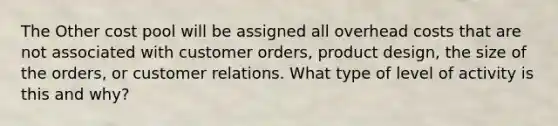 The Other cost pool will be assigned all overhead costs that are not associated with customer orders, product design, the size of the orders, or customer relations. What type of level of activity is this and why?