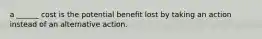 a ______ cost is the potential benefit lost by taking an action instead of an alternative action.