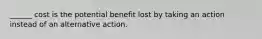 ______ cost is the potential benefit lost by taking an action instead of an alternative action.