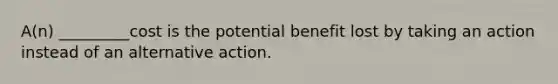 A(n) _________cost is the potential benefit lost by taking an action instead of an alternative action.