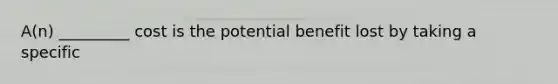 A(n) _________ cost is the potential benefit lost by taking a specific