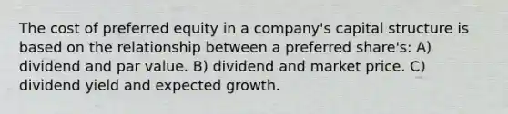 The cost of preferred equity in a company's capital structure is based on the relationship between a preferred share's: A) dividend and par value. B) dividend and market price. C) dividend yield and expected growth.