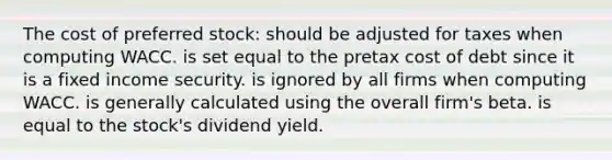 The cost of preferred stock: should be adjusted for taxes when computing WACC. is set equal to the pretax cost of debt since it is a fixed income security. is ignored by all firms when computing WACC. is generally calculated using the overall firm's beta. is equal to the stock's dividend yield.