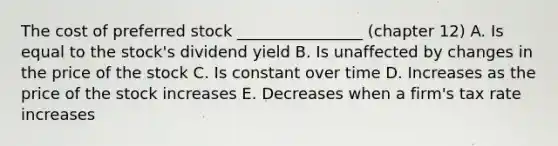 The cost of preferred stock ________________ (chapter 12) A. Is equal to the stock's dividend yield B. Is unaffected by changes in the price of the stock C. Is constant over time D. Increases as the price of the stock increases E. Decreases when a firm's tax rate increases