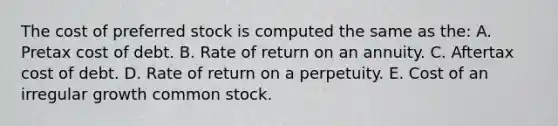 The cost of preferred stock is computed the same as the: A. Pretax cost of debt. B. Rate of return on an annuity. C. Aftertax cost of debt. D. Rate of return on a perpetuity. E. Cost of an irregular growth common stock.