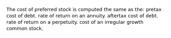 The cost of preferred stock is computed the same as the: pretax cost of debt. rate of return on an annuity. aftertax cost of debt. rate of return on a perpetuity. cost of an irregular growth common stock.