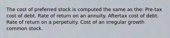 The cost of preferred stock is computed the same as the: Pre-tax cost of debt. Rate of return on an annuity. Aftertax cost of debt. Rate of return on a perpetuity. Cost of an irregular growth common stock.