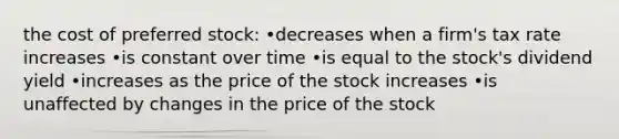 the cost of preferred stock: •decreases when a firm's tax rate increases •is constant over time •is equal to the stock's dividend yield •increases as the price of the stock increases •is unaffected by changes in the price of the stock