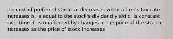 the cost of preferred stock: a. decreases when a firm's tax rate increases b. is equal to the stock's dividend yield c. is constant over time d. is unaffected by changes in the price of the stock e. increases as the price of stock increases