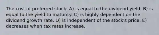 The cost of preferred stock: A) is equal to the dividend yield. B) is equal to the yield to maturity. C) is highly dependent on the dividend growth rate. D) is independent of the stock's price. E) decreases when tax rates increase.