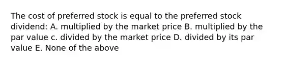 The cost of preferred stock is equal to the preferred stock dividend: A. multiplied by the market price B. multiplied by the par value c. divided by the market price D. divided by its par value E. None of the above