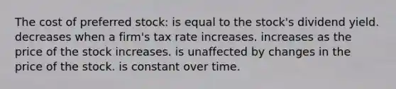 The cost of preferred stock: is equal to the stock's dividend yield. decreases when a firm's tax rate increases. increases as the price of the stock increases. is unaffected by changes in the price of the stock. is constant over time.