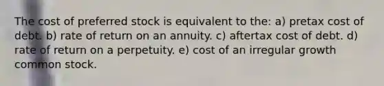 The cost of preferred stock is equivalent to the: a) pretax cost of debt. b) rate of return on an annuity. c) aftertax cost of debt. d) rate of return on a perpetuity. e) cost of an irregular growth common stock.