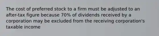 The cost of preferred stock to a firm must be adjusted to an after-tax figure because 70% of dividends received by a corporation may be excluded from the receiving corporation's taxable income