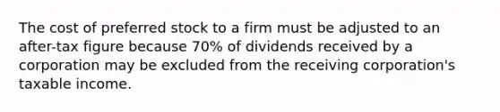 The cost of preferred stock to a firm must be adjusted to an after-tax figure because 70% of dividends received by a corporation may be excluded from the receiving corporation's taxable income.