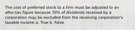 The cost of preferred stock to a firm must be adjusted to an after-tax figure because 70% of dividends received by a corporation may be excluded from the receiving corporation's taxable income a. True b. False