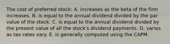 The cost of preferred stock: A. increases as the beta of the firm increases. B. is equal to the annual dividend divided by the par value of the stock. C. is equal to the annual dividend divided by the present value of all the stock's dividend payments. D. varies as tax rates vary. E. is generally computed using the CAPM.