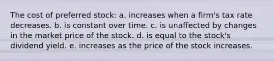 The cost of preferred stock: a. increases when a firm's tax rate decreases. b. is constant over time. c. is unaffected by changes in the market price of the stock. d. is equal to the stock's dividend yield. e. increases as the price of the stock increases.