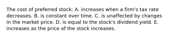 The cost of preferred stock: A. increases when a firm's tax rate decreases. B. is constant over time. C. is unaffected by changes in the market price. D. is equal to the stock's dividend yield. E. increases as the price of the stock increases.