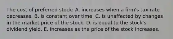 The cost of preferred stock: A. increases when a firm's tax rate decreases. B. is constant over time. C. is unaffected by changes in the market price of the stock. D. is equal to the stock's dividend yield. E. increases as the price of the stock increases.