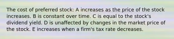 The cost of preferred stock: A increases as the price of the stock increases. B is constant over time. C is equal to the stock's dividend yield. D is unaffected by changes in the market price of the stock. E increases when a firm's tax rate decreases.