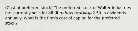 ​(Cost of preferred​ stock) The preferred stock of Walter Industries Inc. currently sells for 36.00 a share and pays2.50 in dividends annually. What is the​ firm's cost of capital for the preferred​ stock?