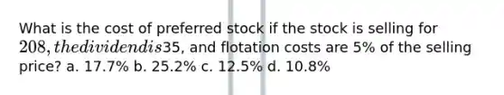 What is the cost of preferred stock if the stock is selling for 208, the dividend is35, and flotation costs are 5% of the selling price? a. 17.7% b. 25.2% c. 12.5% d. 10.8%