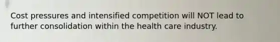 Cost pressures and intensified competition will NOT lead to further consolidation within the health care industry.