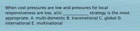 When cost pressures are low and pressures for local responsiveness are low, a(n) _____________ strategy is the most appropriate. A. multi-domestic B. transnational C. global D. international E. multinational