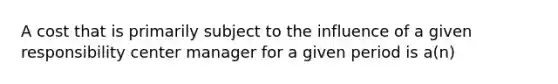 A cost that is primarily subject to the influence of a given responsibility center manager for a given period is a(n)