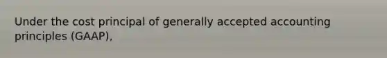 Under the cost principal of generally accepted accounting principles (GAAP),