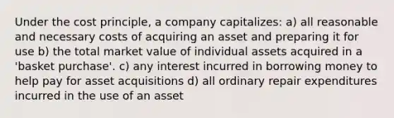 Under the cost principle, a company capitalizes: a) all reasonable and necessary costs of acquiring an asset and preparing it for use b) the total market value of individual assets acquired in a 'basket purchase'. c) any interest incurred in borrowing money to help pay for asset acquisitions d) all ordinary repair expenditures incurred in the use of an asset