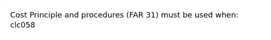 Cost Principle and procedures (FAR 31) must be used when: clc058