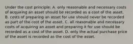 Under the cost principle: A. only reasonable and necessary costs of acquiring an asset should be recorded as a cost of the asset. B. costs of preparing an asset for use should never be recorded as part of the cost of the asset. C. all reasonable and necessary costs of acquiring an asset and preparing it for use should be recorded as a cost of the asset. D. only the actual purchase price of the asset is recorded as the cost of the asset.