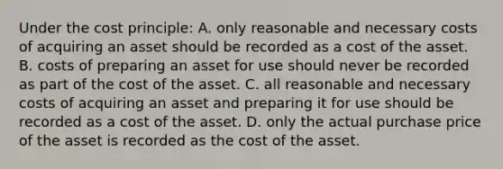 Under the cost principle: A. only reasonable and necessary costs of acquiring an asset should be recorded as a cost of the asset. B. costs of preparing an asset for use should never be recorded as part of the cost of the asset. C. all reasonable and necessary costs of acquiring an asset and preparing it for use should be recorded as a cost of the asset. D. only the actual purchase price of the asset is recorded as the cost of the asset.