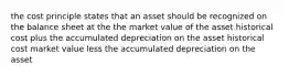 the cost principle states that an asset should be recognized on the balance sheet at the the market value of the asset historical cost plus the accumulated depreciation on the asset historical cost market value less the accumulated depreciation on the asset