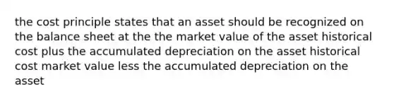 the cost principle states that an asset should be recognized on the balance sheet at the the market value of the asset historical cost plus the accumulated depreciation on the asset historical cost market value less the accumulated depreciation on the asset