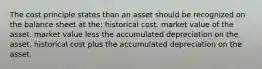 The cost principle states than an asset should be recognized on the balance sheet at the: historical cost. market value of the asset. market value less the accumulated depreciation on the asset. historical cost plus the accumulated depreciation on the asset.