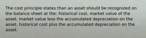 The cost principle states than an asset should be recognized on the balance sheet at the: historical cost. market value of the asset. market value less the accumulated depreciation on the asset. historical cost plus the accumulated depreciation on the asset.