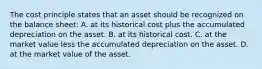 The cost principle states that an asset should be recognized on the balance sheet: A. at its historical cost plus the accumulated depreciation on the asset. B. at its historical cost. C. at the market value less the accumulated depreciation on the asset. D. at the market value of the asset.